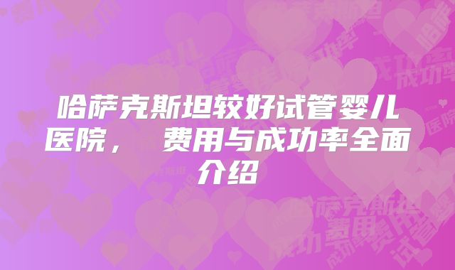 哈萨克斯坦较好试管婴儿医院， 费用与成功率全面介绍