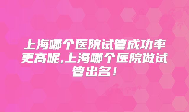 上海哪个医院试管成功率更高呢,上海哪个医院做试管出名！