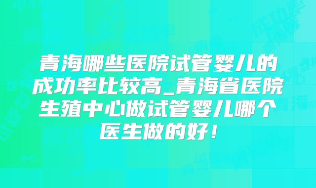 青海哪些医院试管婴儿的成功率比较高_青海省医院生殖中心做试管婴儿哪个医生做的好！
