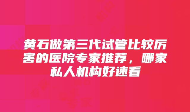 黄石做第三代试管比较厉害的医院专家推荐，哪家私人机构好速看