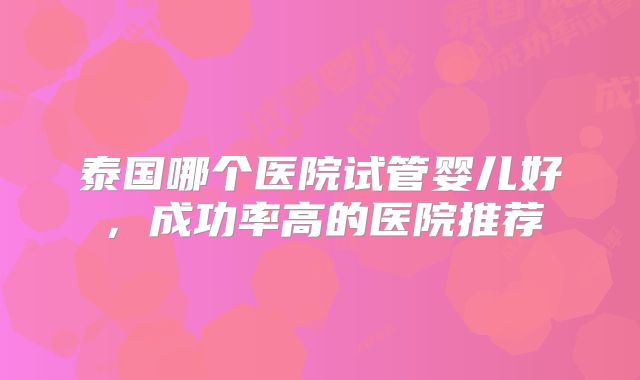 泰国哪个医院试管婴儿好，成功率高的医院推荐