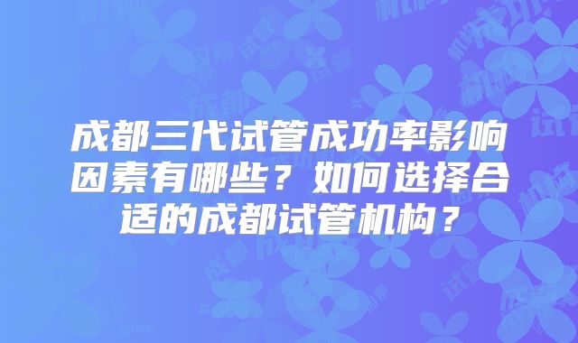 成都三代试管成功率影响因素有哪些？如何选择合适的成都试管机构？