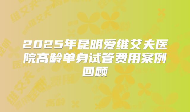 2025年昆明爱维艾夫医院高龄单身试管费用案例回顾