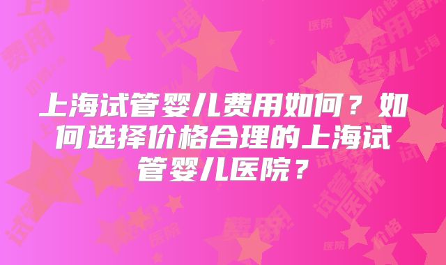 上海试管婴儿费用如何？如何选择价格合理的上海试管婴儿医院？