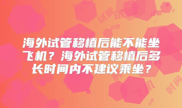 海外试管移植后能不能坐飞机?海外试管移植后多长时间内不建议乘坐?