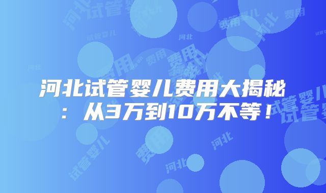 河北试管婴儿费用大揭秘：从3万到10万不等！