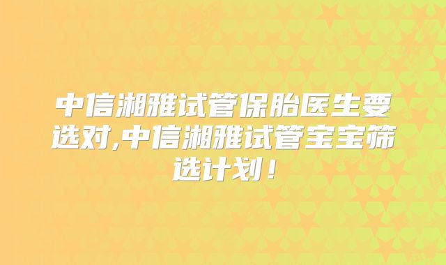 中信湘雅试管保胎医生要选对,中信湘雅试管宝宝筛选计划！