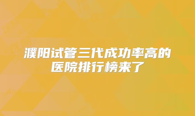 濮阳试管三代成功率高的医院排行榜来了