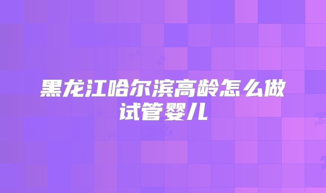 黑龙江哈尔滨高龄怎么做试管婴儿