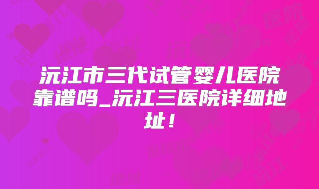沅江市三代试管婴儿医院靠谱吗_沅江三医院详细地址！