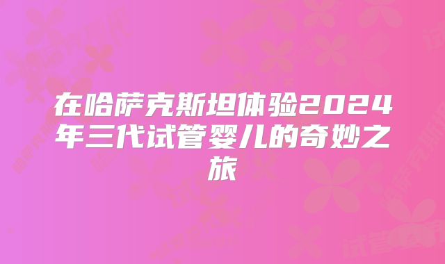 在哈萨克斯坦体验2024年三代试管婴儿的奇妙之旅