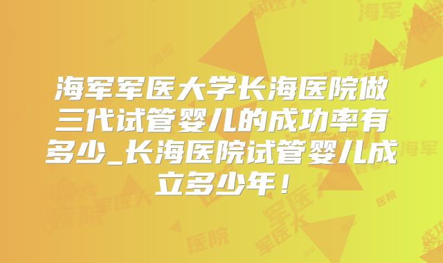海军军医大学长海医院做三代试管婴儿的成功率有多少_长海医院试管婴儿成立多少年！