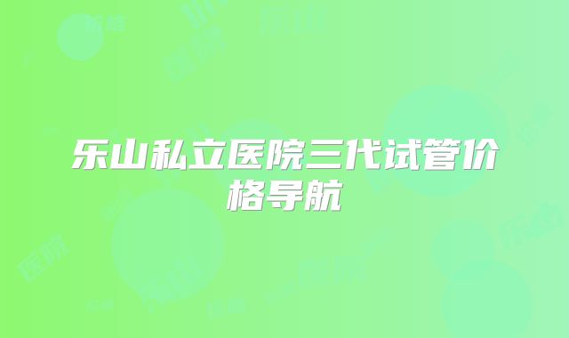 乐山私立医院三代试管价格导航
