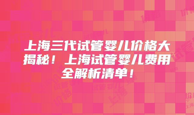 上海三代试管婴儿价格大揭秘！上海试管婴儿费用全解析清单！