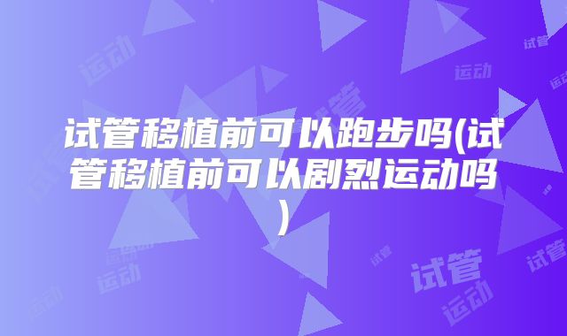 试管移植前可以跑步吗(试管移植前可以剧烈运动吗)