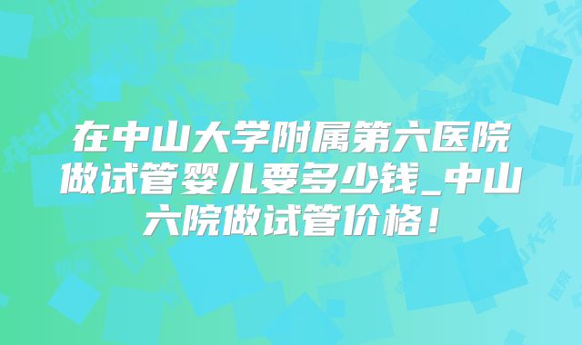 在中山大学附属第六医院做试管婴儿要多少钱_中山六院做试管价格！