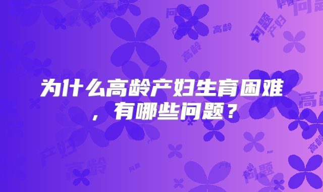 为什么高龄产妇生育困难，有哪些问题？