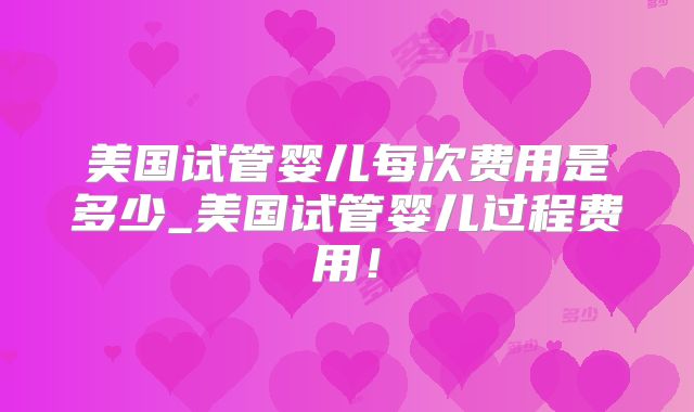 美国试管婴儿每次费用是多少_美国试管婴儿过程费用！