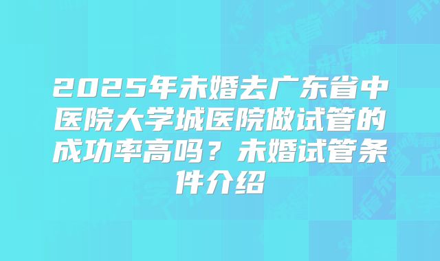 2025年未婚去广东省中医院大学城医院做试管的成功率高吗？未婚试管条件介绍