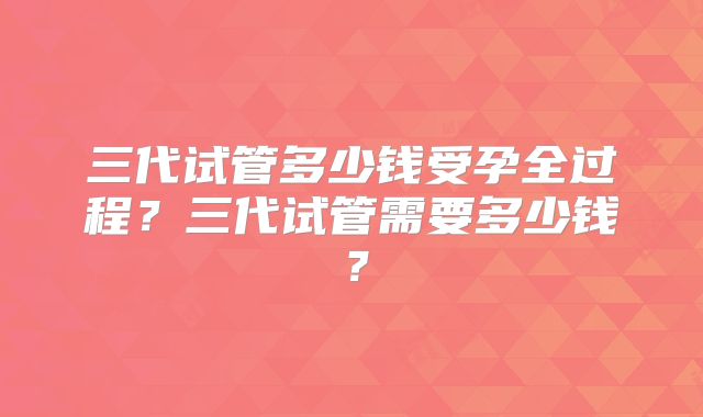 三代试管多少钱受孕全过程?三代试管需要多少钱?