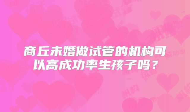 商丘未婚做试管的机构可以高成功率生孩子吗？