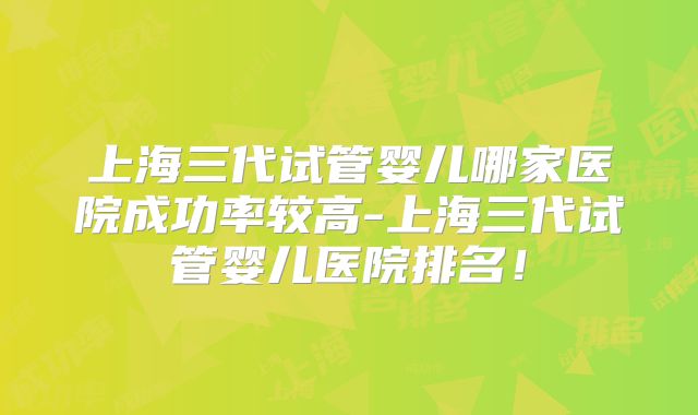 上海三代试管婴儿哪家医院成功率较高-上海三代试管婴儿医院排名！