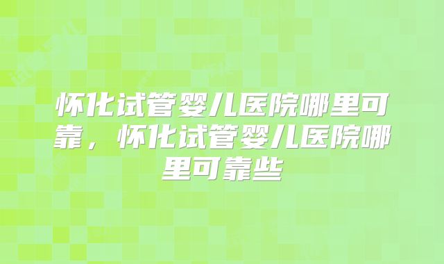 怀化试管婴儿医院哪里可靠，怀化试管婴儿医院哪里可靠些