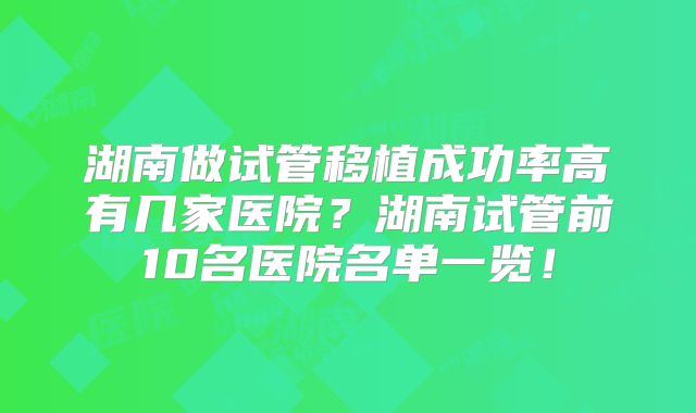 湖南做试管移植成功率高有几家医院？湖南试管前10名医院名单一览！