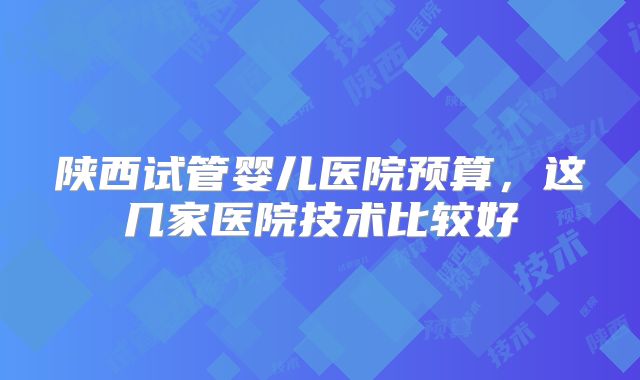 陕西试管婴儿医院预算,这几家医院技术比较好