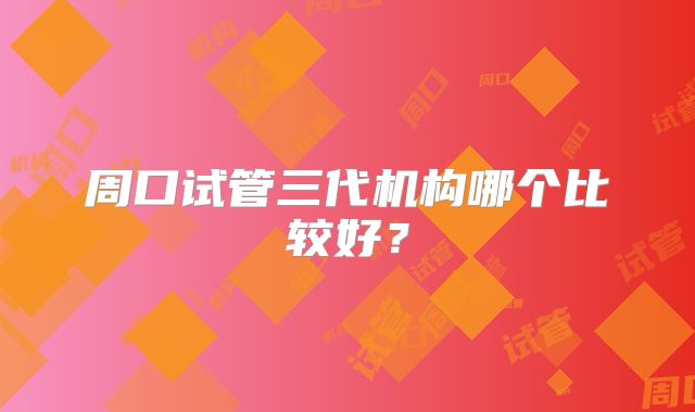 周口试管三代机构哪个比较好？