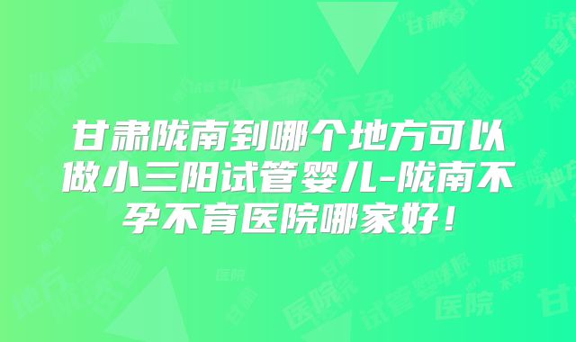 甘肃陇南到哪个地方可以做小三阳试管婴儿-陇南不孕不育医院哪家好!