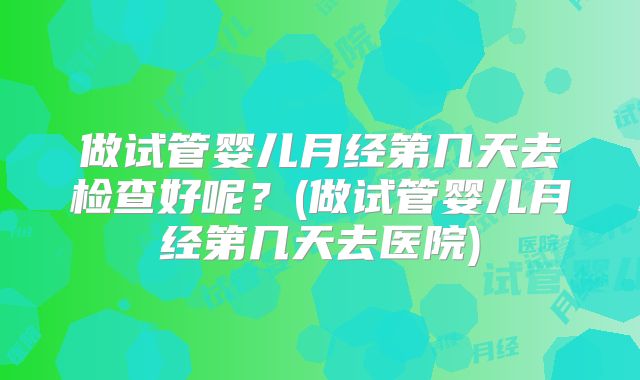 做试管婴儿月经第几天去检查好呢？(做试管婴儿月经第几天去医院)