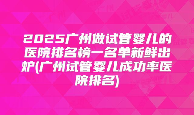 2025广州做试管婴儿的医院排名榜一名单新鲜出炉(广州试管婴儿成功率医院排名)