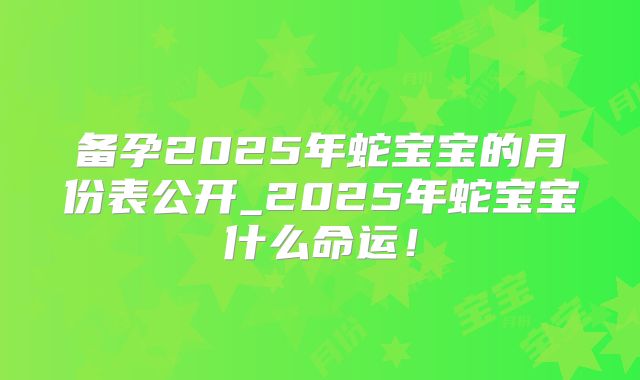 备孕2025年蛇宝宝的月份表公开_2025年蛇宝宝什么命运！