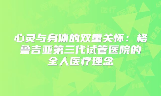 心灵与身体的双重关怀：格鲁吉亚第三代试管医院的全人医疗理念