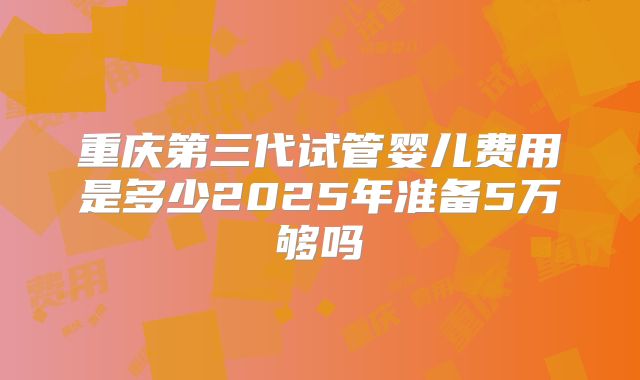重庆第三代试管婴儿费用是多少2025年准备5万够吗