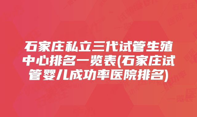 石家庄私立三代试管生殖中心排名一览表(石家庄试管婴儿成功率医院排名)