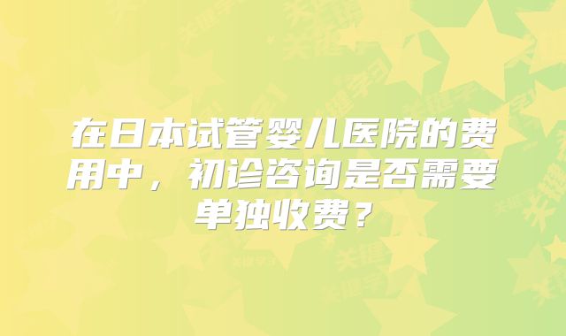 在日本试管婴儿医院的费用中，初诊咨询是否需要单独收费？