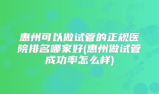 惠州可以做试管的正规医院排名哪家好(惠州做试管成功率怎么样)