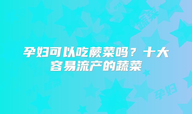 孕妇可以吃蕨菜吗?十大容易流产的蔬菜