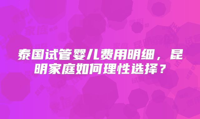 泰国试管婴儿费用明细，昆明家庭如何理性选择？
