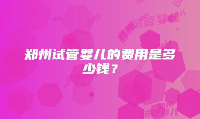 郑州试管婴儿的费用是多少钱？