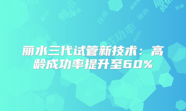 丽水三代试管新技术：高龄成功率提升至60%