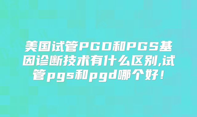 美国试管PGD和PGS基因诊断技术有什么区别,试管pgs和pgd哪个好！