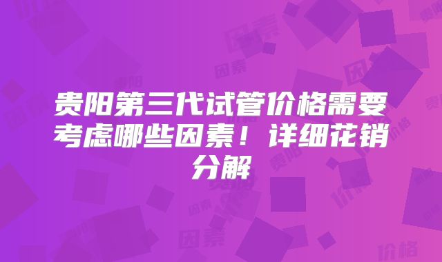贵阳第三代试管价格需要考虑哪些因素！详细花销分解