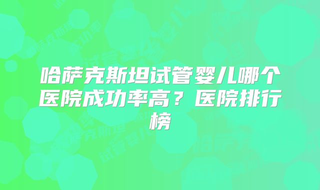 哈萨克斯坦试管婴儿哪个医院成功率高？医院排行榜
