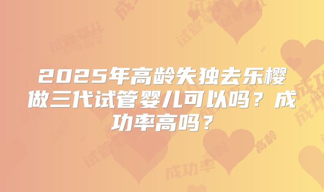 2025年高龄失独去乐樱做三代试管婴儿可以吗？成功率高吗？