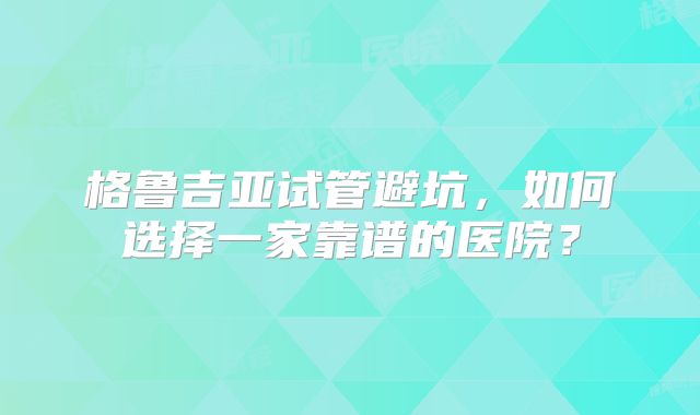 格鲁吉亚试管避坑，如何选择一家靠谱的医院？