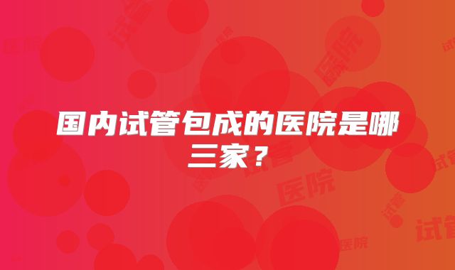 国内试管包成的医院是哪三家?