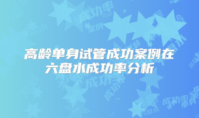 高龄单身试管成功案例在六盘水成功率分析
